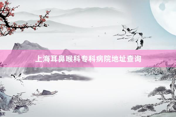 上海耳鼻喉科专科病院地址查询