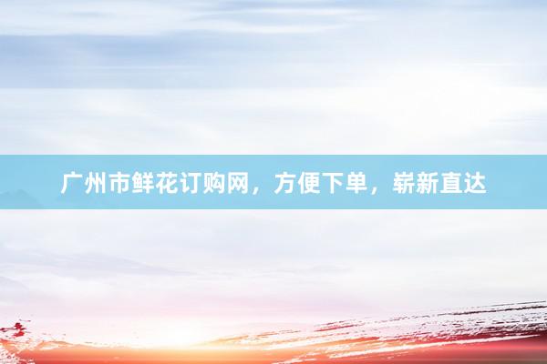 广州市鲜花订购网，方便下单，崭新直达