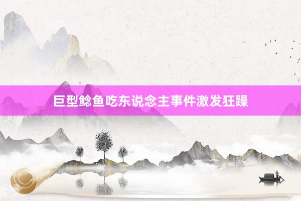 巨型鲶鱼吃东说念主事件激发狂躁